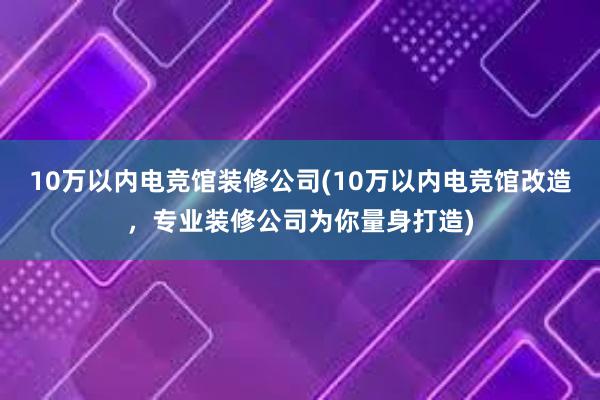 10万以内电竞馆装修公司(10万以内电竞馆改造，专业装修公司为你量身打造)