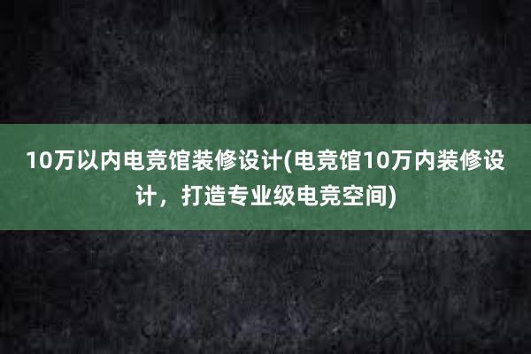 10万以内电竞馆装修设计(电竞馆10万内装修设计，打造专业级电竞空间)