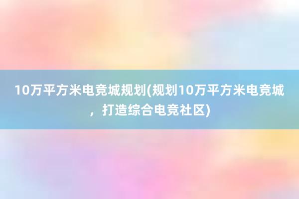 10万平方米电竞城规划(规划10万平方米电竞城，打造综合电竞社区)