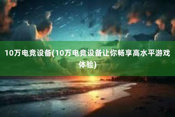 10万电竞设备(10万电竞设备让你畅享高水平游戏体验)