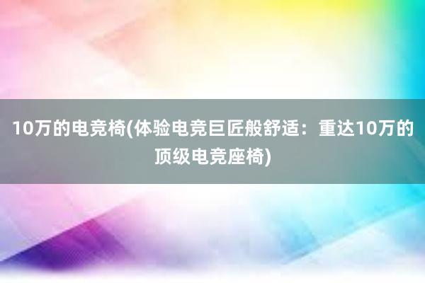 10万的电竞椅(体验电竞巨匠般舒适：重达10万的顶级电竞座椅)