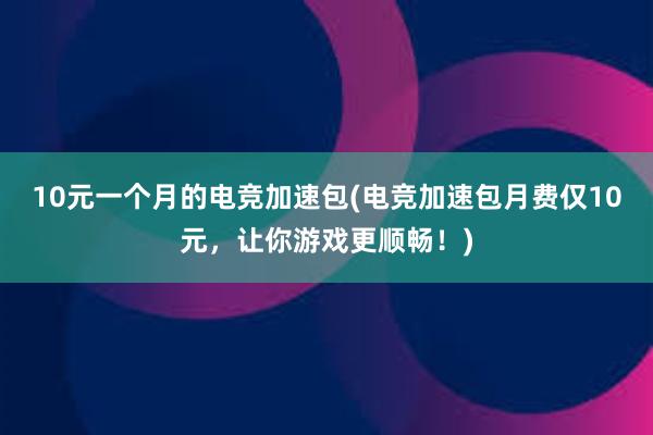 10元一个月的电竞加速包(电竞加速包月费仅10元，让你游戏更顺畅！)