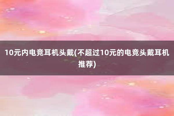 10元内电竞耳机头戴(不超过10元的电竞头戴耳机推荐)