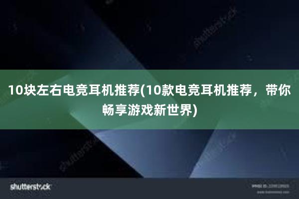 10块左右电竞耳机推荐(10款电竞耳机推荐，带你畅享游戏新世界)