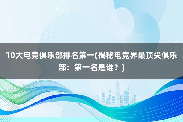 10大电竞俱乐部排名第一(揭秘电竞界最顶尖俱乐部：第一名是谁？)