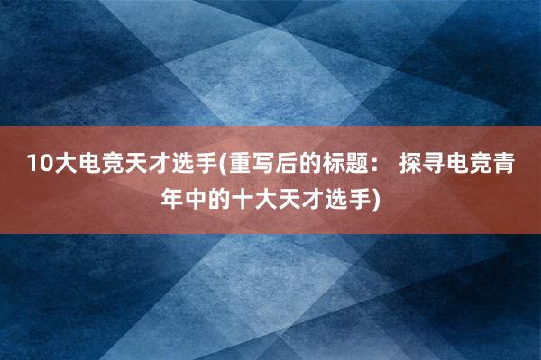 10大电竞天才选手(重写后的标题： 探寻电竞青年中的十大天才选手)