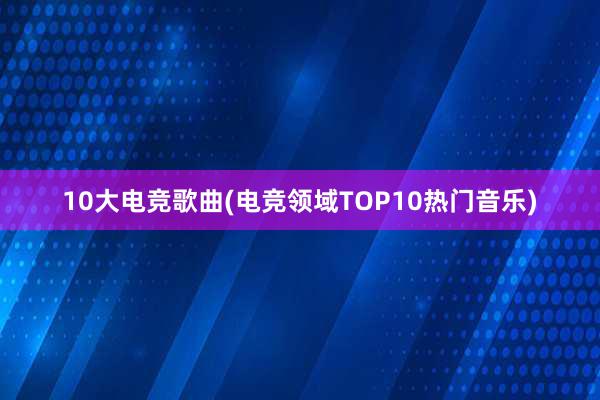 10大电竞歌曲(电竞领域TOP10热门音乐)