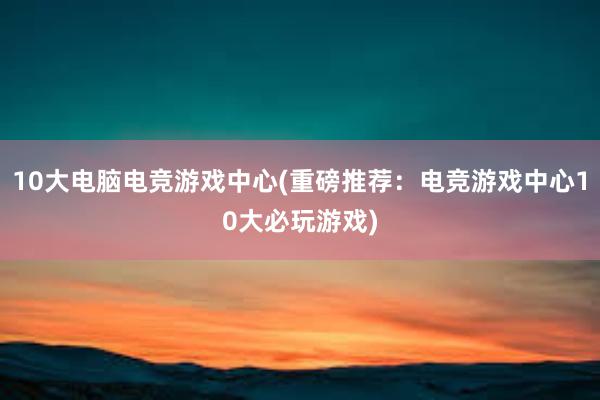 10大电脑电竞游戏中心(重磅推荐：电竞游戏中心10大必玩游戏)