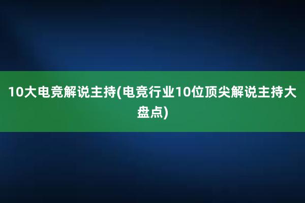 10大电竞解说主持(电竞行业10位顶尖解说主持大盘点)