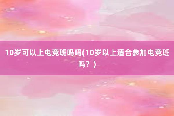 10岁可以上电竞班吗吗(10岁以上适合参加电竞班吗？)