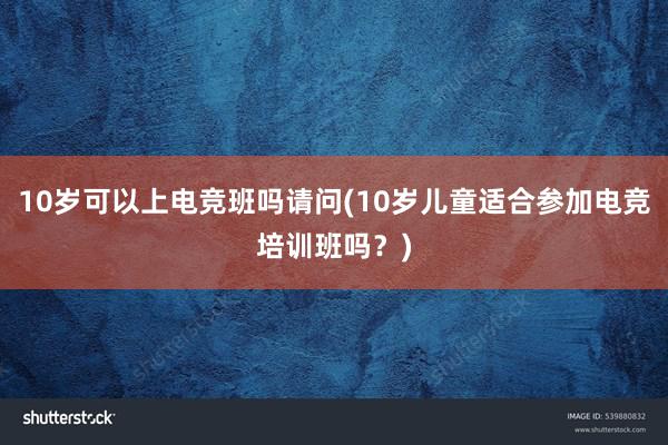 10岁可以上电竞班吗请问(10岁儿童适合参加电竞培训班吗？)