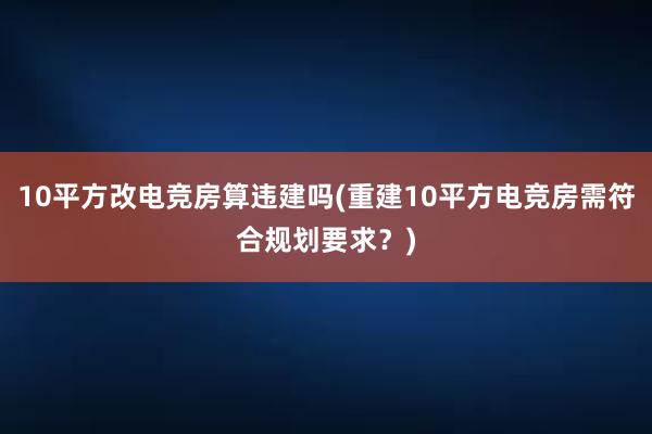 10平方改电竞房算违建吗(重建10平方电竞房需符合规划要求？)