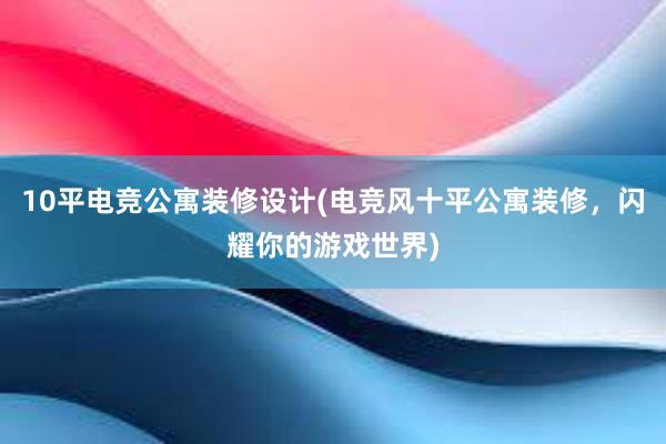 10平电竞公寓装修设计(电竞风十平公寓装修，闪耀你的游戏世界)