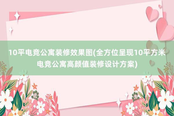 10平电竞公寓装修效果图(全方位呈现10平方米电竞公寓高颜值装修设计方案)