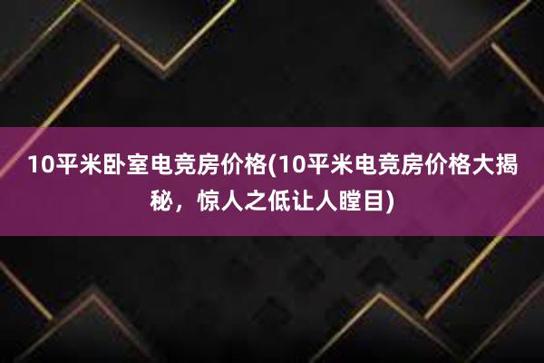 10平米卧室电竞房价格(10平米电竞房价格大揭秘，惊人之低让人瞠目)