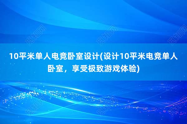 10平米单人电竞卧室设计(设计10平米电竞单人卧室，享受极致游戏体验)