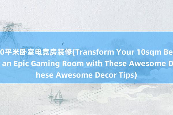 10平米卧室电竞房装修(Transform Your 10sqm Bedroom into an Epic Gaming Room with These Awesome Decor Tips)