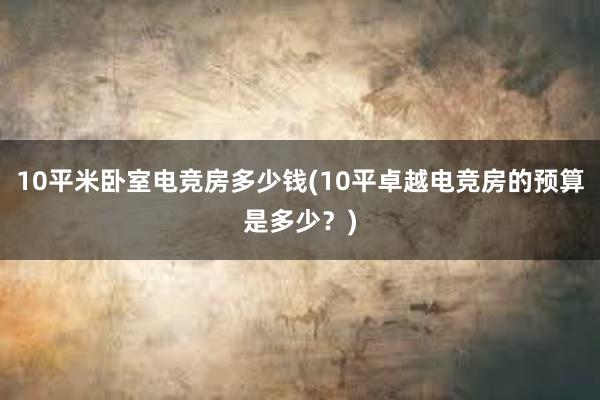 10平米卧室电竞房多少钱(10平卓越电竞房的预算是多少？)