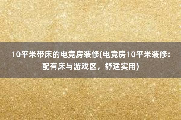 10平米带床的电竞房装修(电竞房10平米装修：配有床与游戏区，舒适实用)