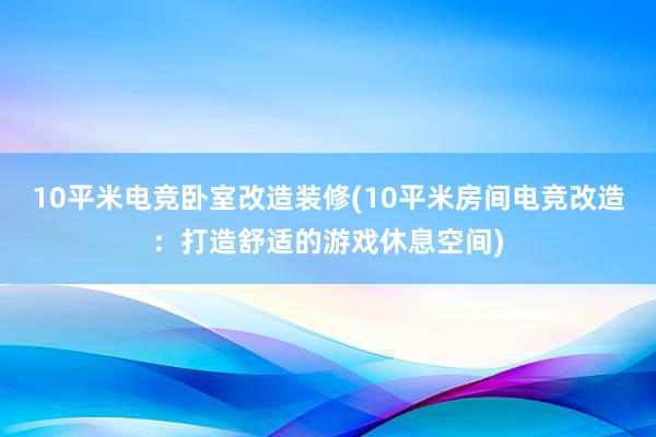 10平米电竞卧室改造装修(10平米房间电竞改造：打造舒适的游戏休息空间)