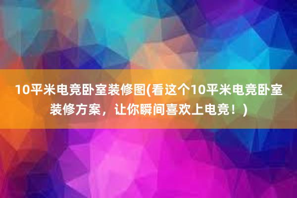 10平米电竞卧室装修图(看这个10平米电竞卧室装修方案，让你瞬间喜欢上电竞！)