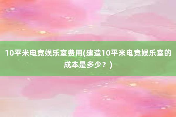 10平米电竞娱乐室费用(建造10平米电竞娱乐室的成本是多少？)