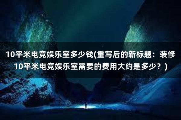 10平米电竞娱乐室多少钱(重写后的新标题：装修10平米电竞娱乐室需要的费用大约是多少？)