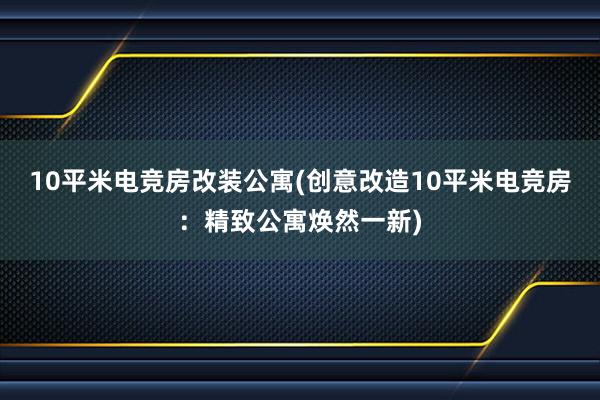 10平米电竞房改装公寓(创意改造10平米电竞房：精致公寓焕然一新)