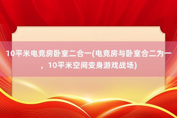 10平米电竞房卧室二合一(电竞房与卧室合二为一，10平米空间变身游戏战场)