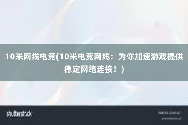 10米网线电竞(10米电竞网线：为你加速游戏提供稳定网络连接！)