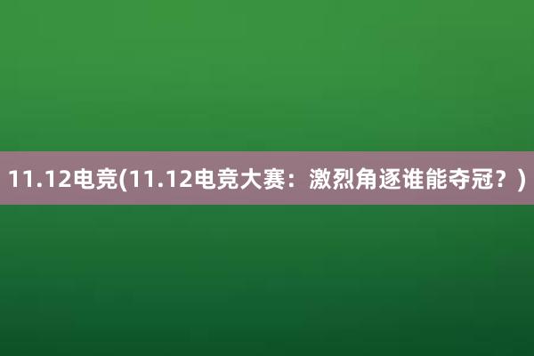 11.12电竞(11.12电竞大赛：激烈角逐谁能夺冠？)