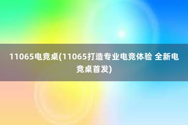 11065电竞桌(11065打造专业电竞体验 全新电竞桌首发)