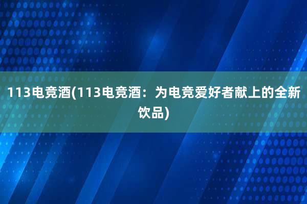 113电竞酒(113电竞酒：为电竞爱好者献上的全新饮品)