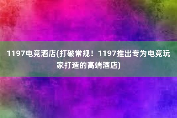 1197电竞酒店(打破常规！1197推出专为电竞玩家打造的高端酒店)