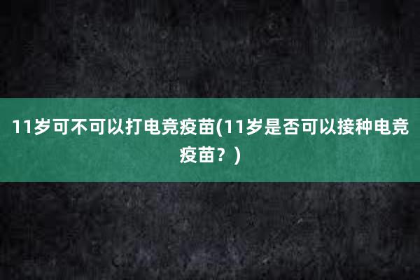 11岁可不可以打电竞疫苗(11岁是否可以接种电竞疫苗？)