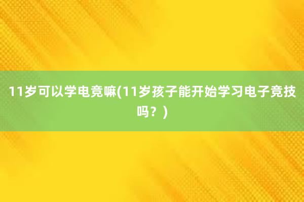 11岁可以学电竞嘛(11岁孩子能开始学习电子竞技吗？)