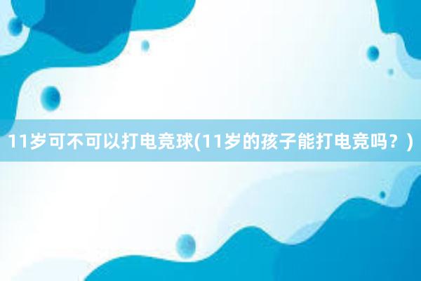 11岁可不可以打电竞球(11岁的孩子能打电竞吗？)