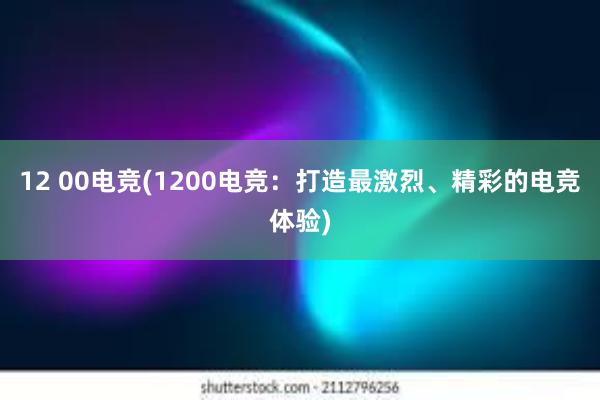 12 00电竞(1200电竞：打造最激烈、精彩的电竞体验)