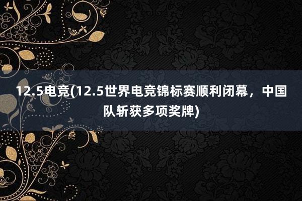 12.5电竞(12.5世界电竞锦标赛顺利闭幕，中国队斩获多项奖牌)