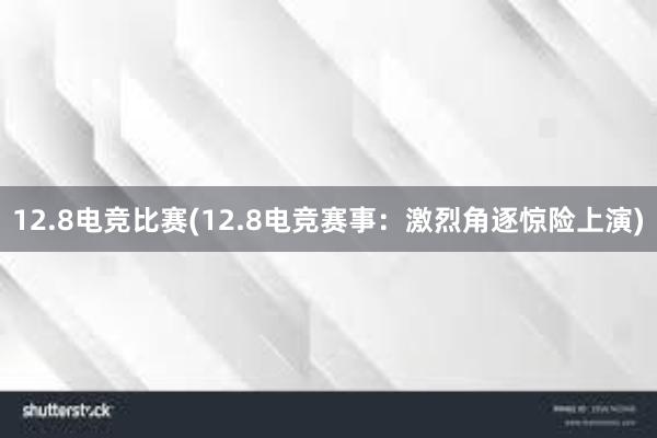 12.8电竞比赛(12.8电竞赛事：激烈角逐惊险上演)