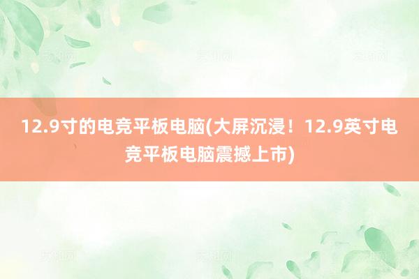 12.9寸的电竞平板电脑(大屏沉浸！12.9英寸电竞平板电脑震撼上市)