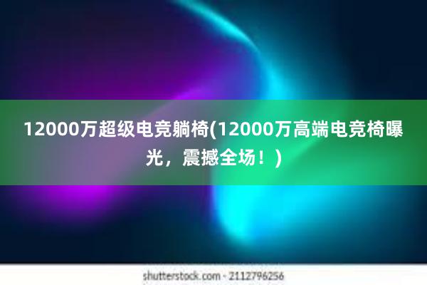 12000万超级电竞躺椅(12000万高端电竞椅曝光，震撼全场！)