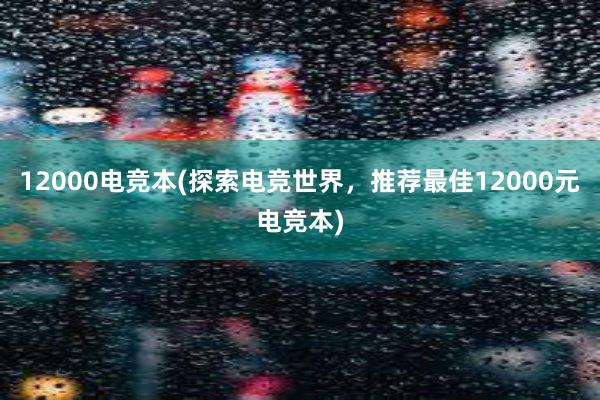 12000电竞本(探索电竞世界，推荐最佳12000元电竞本)