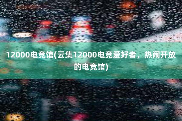 12000电竞馆(云集12000电竞爱好者，热闹开放的电竞馆)