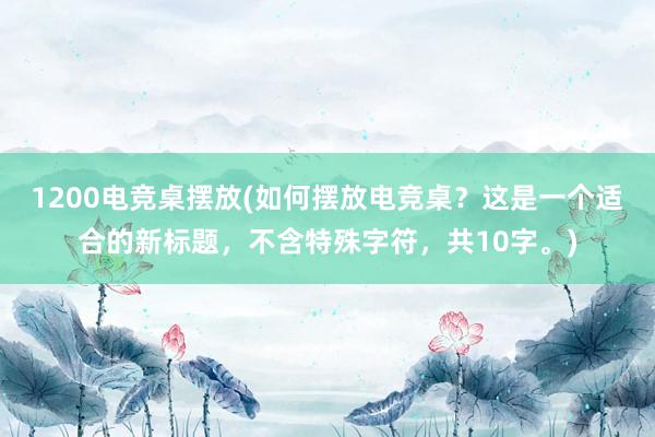 1200电竞桌摆放(如何摆放电竞桌？这是一个适合的新标题，不含特殊字符，共10字。)