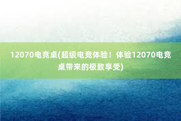 12070电竞桌(超级电竞体验！体验12070电竞桌带来的极致享受)