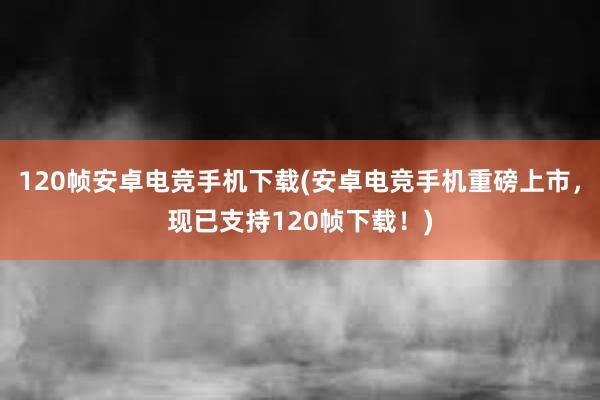 120帧安卓电竞手机下载(安卓电竞手机重磅上市，现已支持120帧下载！)