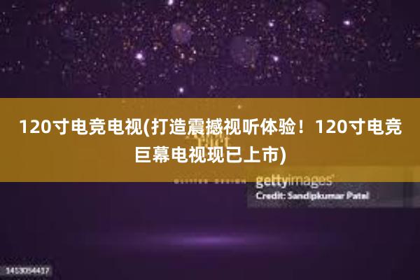 120寸电竞电视(打造震撼视听体验！120寸电竞巨幕电视现已上市)