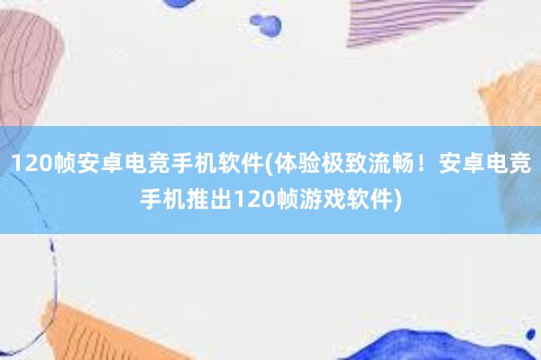 120帧安卓电竞手机软件(体验极致流畅！安卓电竞手机推出120帧游戏软件)