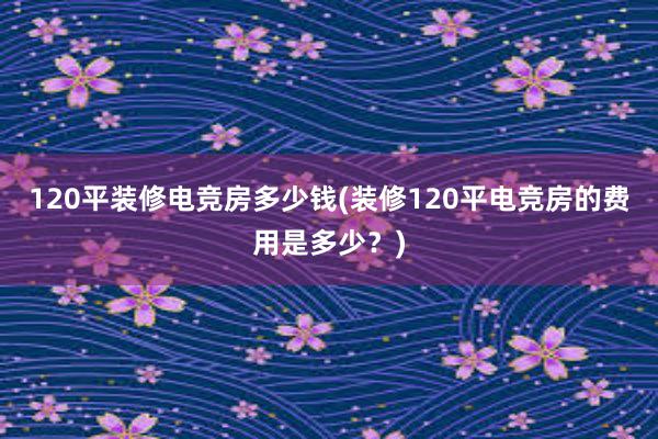 120平装修电竞房多少钱(装修120平电竞房的费用是多少？)